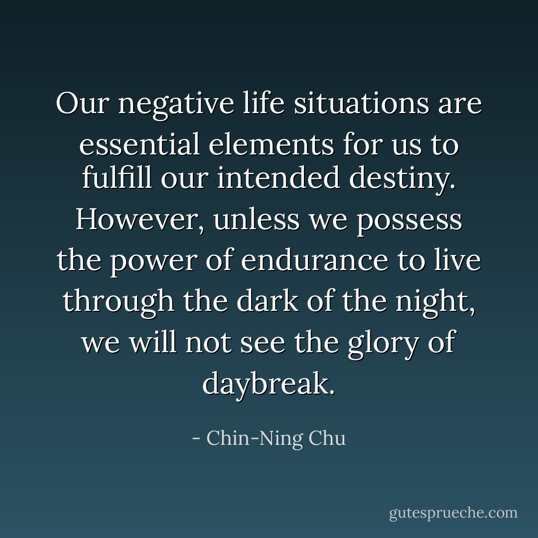 Our negative life situations are essential elements for us to fulfill our intended destiny. However, unless we possess the power of endurance to live through the dark of the night, we will not see the glory of daybreak. - Chin-Ning Chu