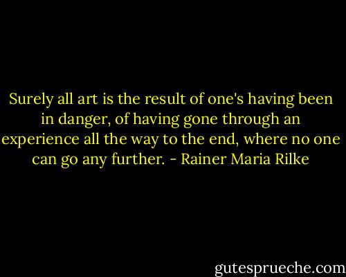 Surely all art is the result of one's having been in danger, of having gone through an experience all the way to the end, where no one can go any further. - Rainer Maria Rilke
