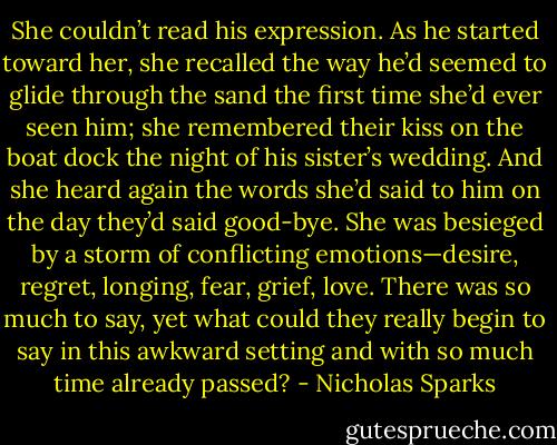 She couldn’t read his expression. As he started toward her, she recalled the way he’d seemed to glide through the sand the first time she’d ever seen him; she remembered their kiss on the boat dock the night of his sister’s wedding. And she heard again the words she’d said to him on the day they’d said good-bye. She was besieged by a storm of conflicting emotions—desire, regret, longing, fear, grief, love. There was so much to say, yet what could they really begin to say in this awkward setting and with so much time already passed? - Nicholas Sparks