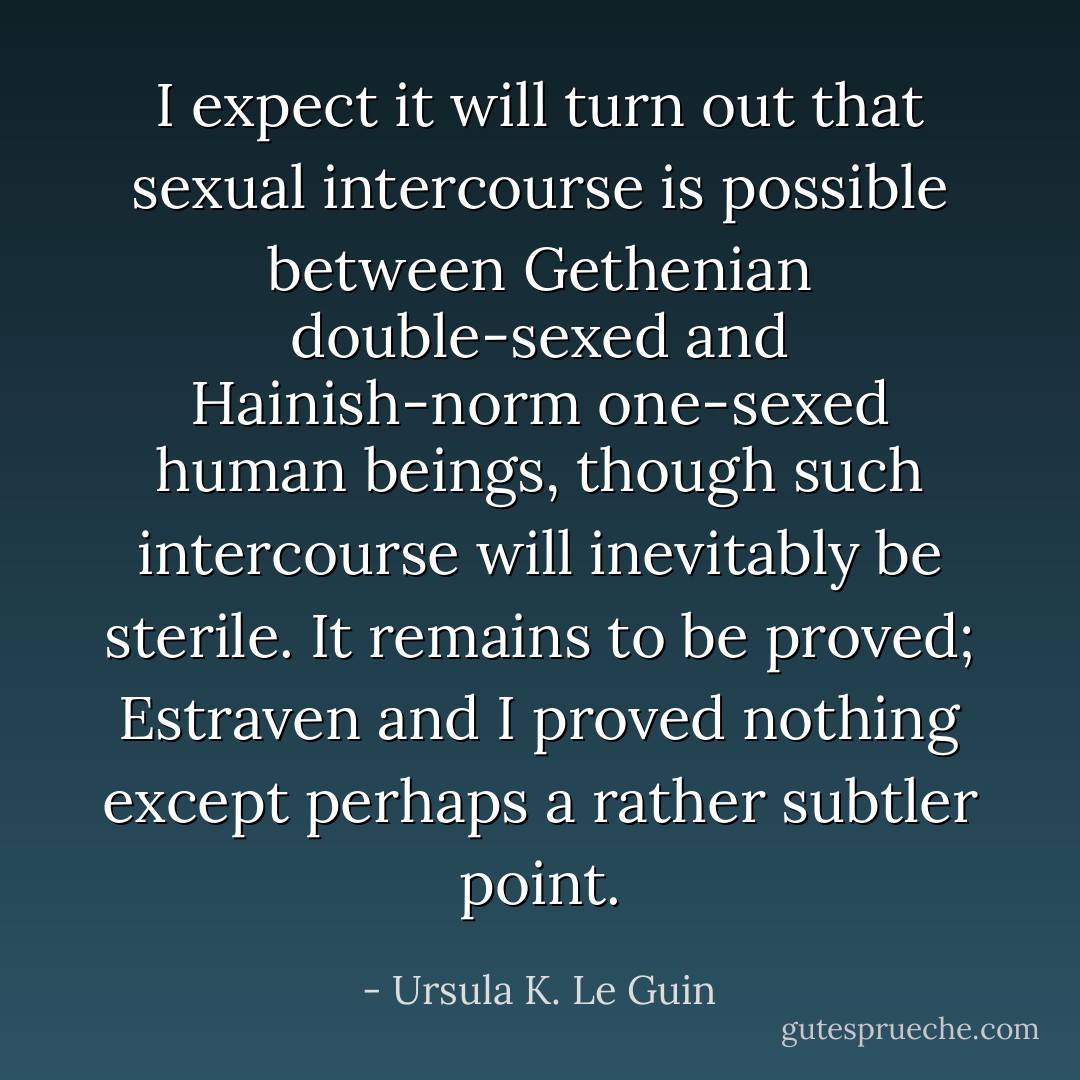 I expect it will turn out that sexual intercourse is possible between Gethenian double-sexed and Hainish-norm one-sexed human beings, though such intercourse will inevitably be sterile. It remains to be proved; Estraven and I proved nothing except perhaps a rather subtler point. - Ursula K. Le Guin