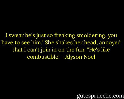 I swear he's just so freaking smoldering, you have to see him." She shakes her head, annoyed that I can't join in on the fun. "He's like combustible! - Alyson Noel