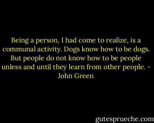Being a person, I had come to<br />realize, is a communal activity. Dogs know how to be dogs. But people<br />do not know how to be people unless and until they learn from other<br />people. - John Green