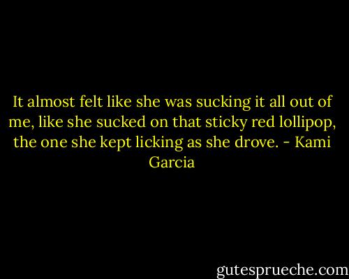 It almost felt like she was sucking it all out of me, like she sucked on that sticky red lollipop, the one she kept licking as she drove. - Kami Garcia