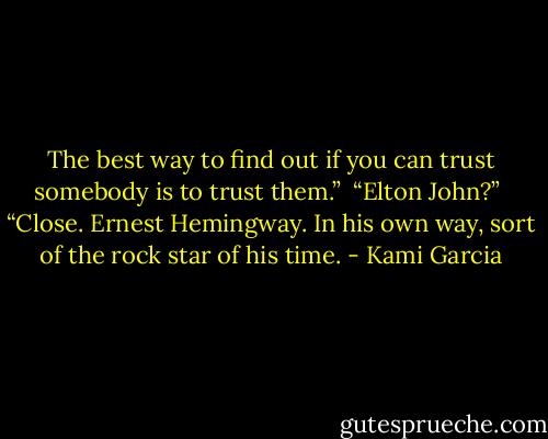 The best way to find out if you can trust somebody is to trust them.” <br />“Elton John?” <br />“Close. Ernest Hemingway. In his own way, sort of the rock star of his time. - Kami Garcia