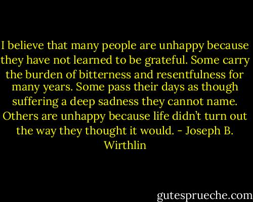 I believe that many people are unhappy because they have not learned to be grateful. Some carry the burden of bitterness and resentfulness for many years. Some pass their days as though suffering a deep sadness they cannot name. Others are unhappy because life didn’t turn out the way they thought it would. - Joseph B. Wirthlin