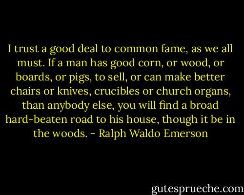 I trust a good deal to common fame, as we all must. If a man has good corn, or wood, or boards, or pigs, to sell, or can make better chairs or knives, crucibles or church organs, than anybody else, you will find a broad hard-beaten road to his house, though it be in the woods. - Ralph Waldo Emerson