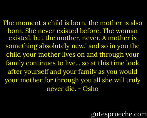 The moment a child is born, the mother is also born. She never existed before. The woman existed, but the mother, never. A mother is something absolutely new." and so in you the child your mother lives on and through your family continues to live... so at this time look after yourself and your family as you would your mother for through you all she will truly never die. - Osho