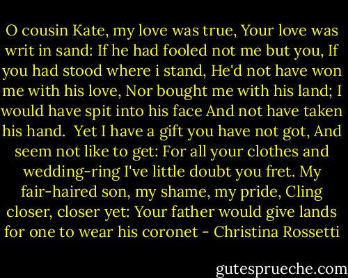 O cousin Kate, my love was true,<br />Your love was writ in sand:<br />If he had fooled not me but you,<br />If you had stood where i stand,<br />He'd not have won me with his love,<br />Nor bought me with his land;<br />I would have spit into his face<br />And not have taken his hand.<br /><br />Yet I have a gift you have not got,<br />And seem not like to get:<br />For all your clothes and wedding-ring<br />I've little doubt you fret.<br />My fair-haired son, my shame, my pride,<br />Cling closer, closer yet:<br />Your father would give lands for one<br />to wear his coronet - Christina Rossetti