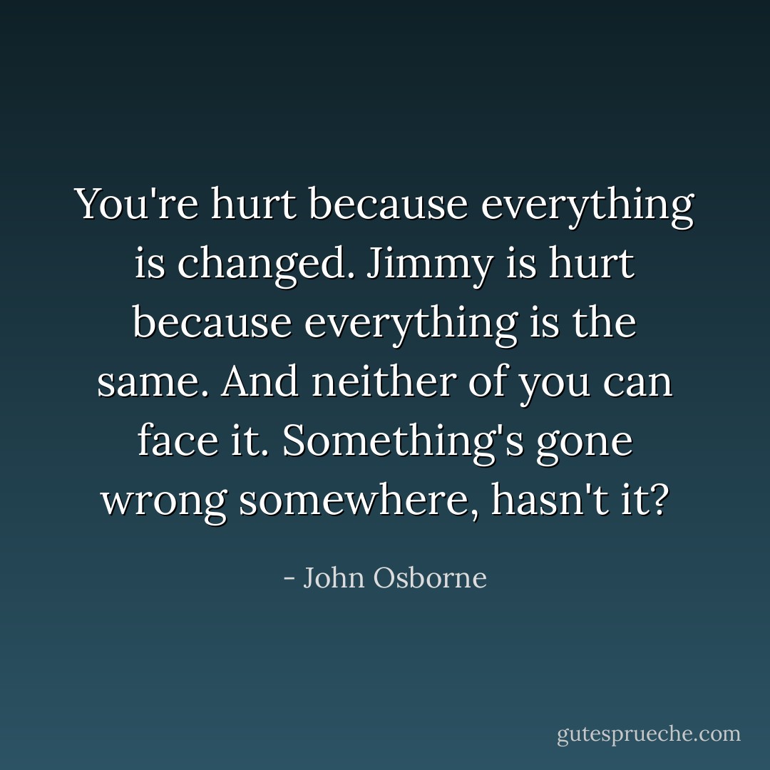 You're hurt because everything is changed. Jimmy is hurt because everything is the same. And neither of you can face it. Something's gone wrong somewhere, hasn't it? - John Osborne