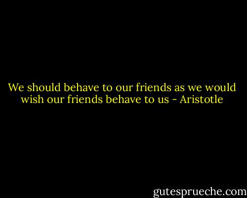 We should behave to our friends as we would wish our friends behave to us - Aristotle
