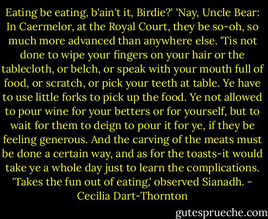 Eating be eating, b'ain't it, Birdie?'<br />'Nay, Uncle Bear: In Caermelor, at the Royal Court, they be so-oh, so much more advanced than anywhere else. 'Tis not done to wipe your fingers on your hair or the tablecloth, or belch, or speak with your mouth full of food, or scratch, or pick your teeth at table. Ye have to use little forks to pick up the food. Ye not allowed to pour wine for your betters or for yourself, but to wait for them to deign to pour it for ye, if they be feeling generous. And the carving of the meats must be done a certain way, and as for the toasts-it would take ye a whole day just to learn the complications.<br />'Takes the fun out of eating,' observed Sianadh. - Cecilia Dart-Thornton