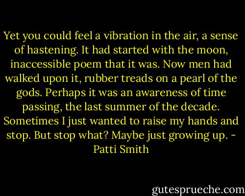 Yet you could feel a vibration in the air, a sense of hastening. It had started with the moon, inaccessible poem that it was. Now men had walked upon it, rubber treads on a pearl of the gods. Perhaps it was an awareness of time passing, the last summer of the decade. Sometimes I just wanted to raise my hands and stop. But stop what? Maybe just growing up. - Patti Smith