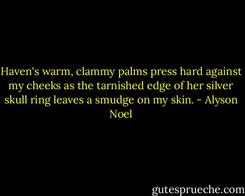 Haven's warm, clammy palms press hard against my cheeks as the tarnished edge of her silver skull ring leaves a smudge on my skin. - Alyson Noel