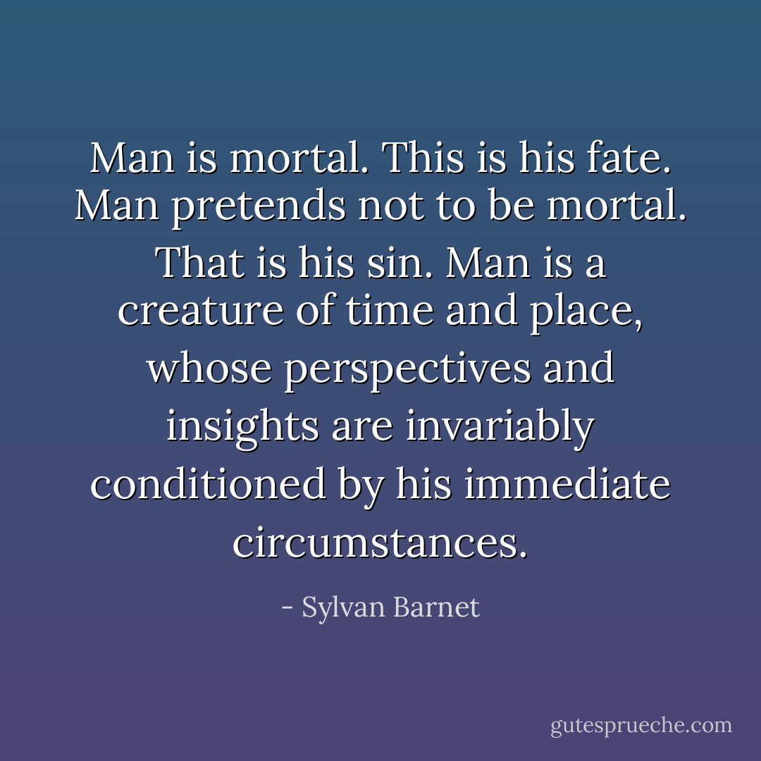 Man is mortal. This is his fate. Man pretends not to be mortal. That is his sin. Man is a creature of time and place, whose perspectives and insights are invariably conditioned by his immediate circumstances. - Sylvan Barnet