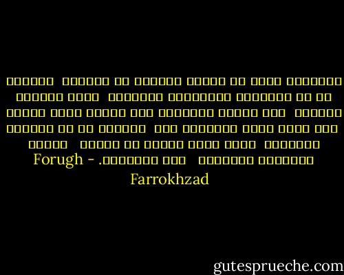 الكلامُ ليسَ عن همسةٍ خائفةٍ في العتمة<br /><br />الكلام هو عن النهارِ والنوافذ المشرعة<br /><br />وَعن الهواء الطازج<br /><br />وعن موقدٍ يحرقونَ فيه أشياء غيرَ مجدية<br /><br />وعن أرضٍ حبلى بمزروعٍ آخر<br /><br />الكلام هو عن أيدينا العاشقة<br /><br />التي نصبت جسراً من بشارة<br /><br /> العطر وَالنور والنسيم<br /><br /> فوق الليالي. - Forugh Farrokhzad