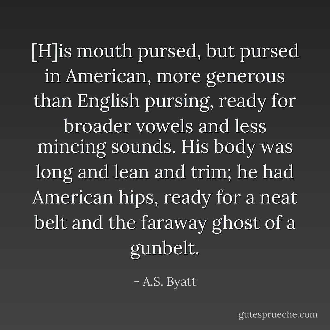 [H]is mouth pursed, but pursed in American, more generous than English pursing, ready for broader vowels and less mincing sounds. His body was long and lean and trim; he had American hips, ready for a neat belt and the faraway ghost of a gunbelt. - A.S. Byatt