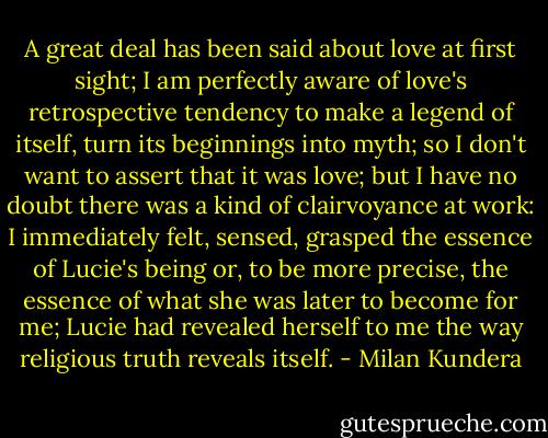 A great deal has been said about love at first sight; I am perfectly aware of love's retrospective tendency to make a legend of itself, turn its beginnings into myth; so I don't want to assert that it was love; but I have no doubt there was a kind of clairvoyance at work: I immediately felt, sensed, grasped the essence of Lucie's being or, to be more precise, the essence of what she was later to become for me; Lucie had revealed herself to me the way religious truth reveals itself. - Milan Kundera