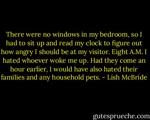 There were no windows in my bedroom, so I had to sit up and read my clock to figure out how angry I should be at my visitor. Eight A.M. I hated whoever woke me up. Had they come an hour earlier, I would have also hated their families and any household pets. - Lish McBride