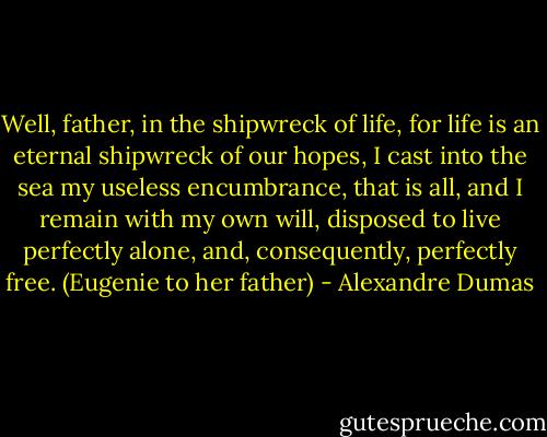 Well, father, in the shipwreck of life, for life is an eternal shipwreck of our hopes, I cast into the sea my useless encumbrance, that is all, and I remain with my own will, disposed to live perfectly alone, and, consequently, perfectly free. (Eugenie to her father) - Alexandre Dumas