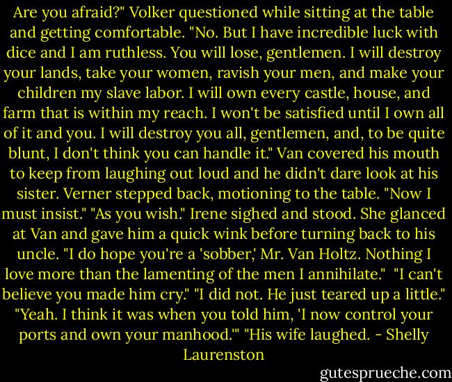 Are you afraid?" Volker questioned while sitting at the table and getting comfortable.<br />"No. But I have incredible luck with dice and I am ruthless. You will lose, gentlemen. I will destroy your lands, take your women, ravish your men, and make your children my slave labor. I will own every castle, house, and farm that is within my reach. I won't be satisfied until I own all of it and you. I will destroy you all, gentlemen, and, to be quite blunt, I don't think you can handle it."<br />Van covered his mouth to keep from laughing out loud and he didn't dare look at his sister. Verner stepped back, motioning to the table. "Now I must insist."<br />"As you wish." Irene sighed and stood. She glanced at Van and gave him a quick wink before turning back to his uncle. "I do hope you're a 'sobber,' Mr. Van Holtz. Nothing I love more than the lamenting of the men I annihilate."<br /><br />"I can't believe you made him cry."<br />"I did not. He just teared up a little."<br />"Yeah. I think it was when you told him, 'I now control your ports and own your manhood.'"<br />"His wife laughed. - Shelly Laurenston