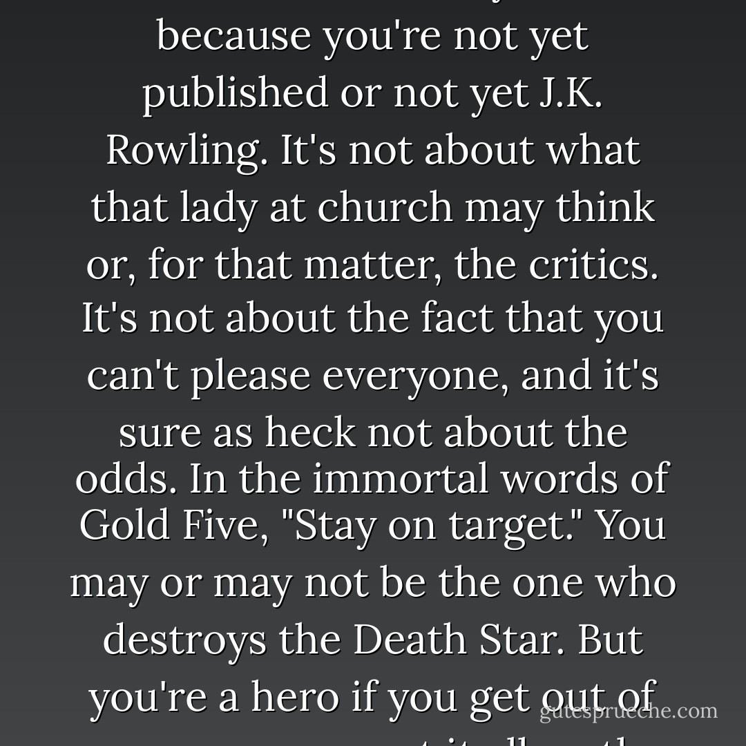 It's not about you, it's about the story. It's not about the folks who raise an eyebrow because you're not yet published or not yet J.K. Rowling. It's not about what that lady at church may think or, for that matter, the critics. It's not about the fact that you can't please everyone, and it's sure as heck not about the odds. In the immortal words of Gold Five, "Stay on target." You may or may not be the one who destroys the Death Star. But you're a hero if you get out of your own way, put it all on the line, and try. - Cynthia Leitich Smith