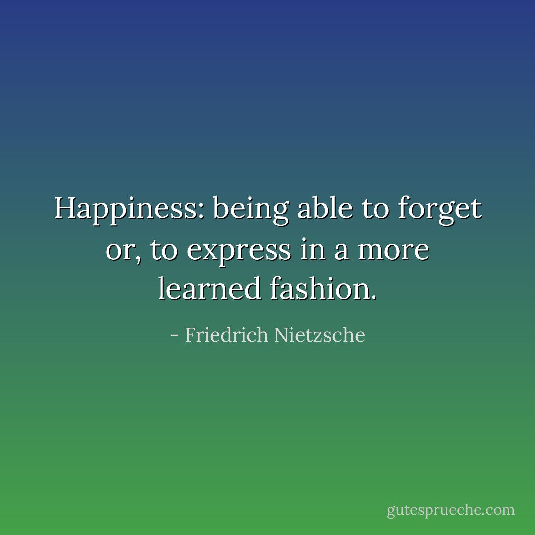 Happiness: being able to forget or, to express in a more learned fashion. - Friedrich Nietzsche