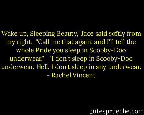 Wake up, Sleeping Beauty," Jace said softly from my right.<br /><br />"Call me that again, and I'll tell the whole Pride you sleep in Scooby-Doo underwear." <br /><br />"I don't sleep in Scooby-Doo underwear. Hell, I don't sleep in any underwear. - Rachel Vincent