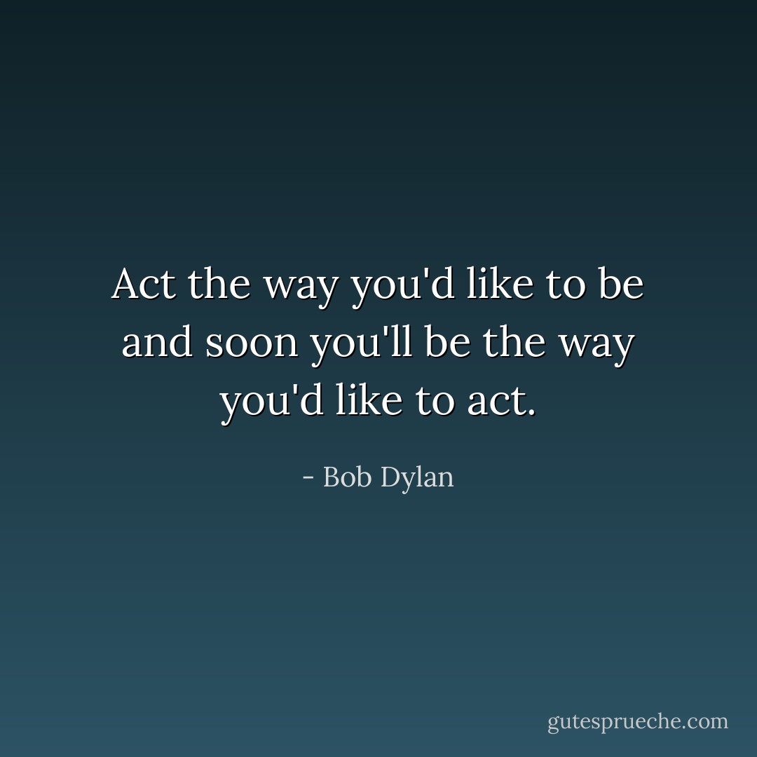 Act the way you'd like to be and soon you'll be the way you'd like to act. - Bob Dylan
