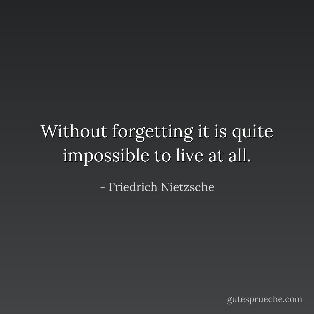 Without forgetting it is quite impossible to live at all. - Friedrich Nietzsche