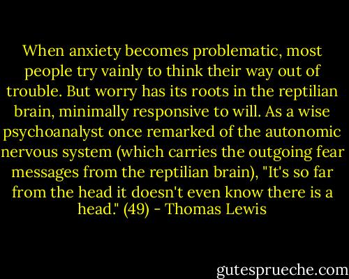 When anxiety becomes problematic, most people try vainly to think their way out of trouble. But worry has its roots in the reptilian brain, minimally responsive to will. As a wise psychoanalyst once remarked of the autonomic nervous system (which carries the outgoing fear messages from the reptilian brain), "It's so far from the head it doesn't even know there is a head." (49) - Thomas Lewis
