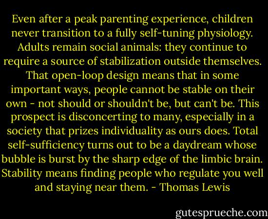 Even after a peak parenting experience, children never transition to a fully self-tuning physiology. Adults remain social animals: they continue to require a source of stabilization outside themselves. That open-loop design means that in some important ways, people cannot be stable on their own - not should or shouldn't be, but can't be. This prospect is disconcerting to many, especially in a society that prizes individuality as ours does. Total self-sufficiency turns out to be a daydream whose bubble is burst by the sharp edge of the limbic brain. Stability means finding people who regulate you well and staying near them. - Thomas Lewis
