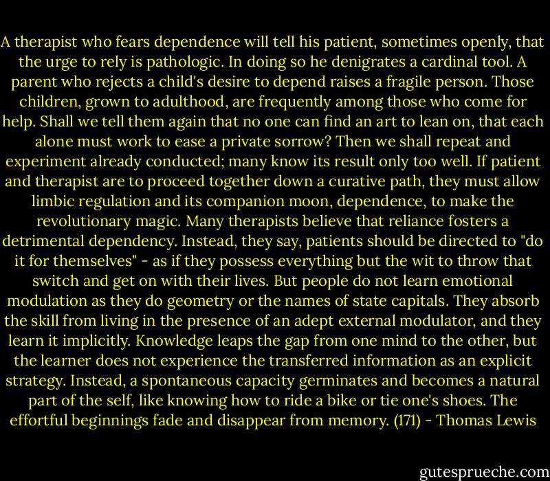 A therapist who fears dependence will tell his patient, sometimes openly, that the urge to rely is pathologic. In doing so he denigrates a cardinal tool. A parent who rejects a child's desire to depend raises a fragile person. Those children, grown to adulthood, are frequently among those who come for help. Shall we tell them again that no one can find an art to lean on, that each alone must work to ease a private sorrow? Then we shall repeat and experiment already conducted; many know its result only too well. If patient and therapist are to proceed together down a curative path, they must allow limbic regulation and its companion moon, dependence, to make the revolutionary magic. Many therapists believe that reliance fosters a detrimental dependency. Instead, they say, patients should be directed to "do it for themselves" - as if they possess everything but the wit to throw that switch and get on with their lives. But people do not learn emotional modulation as they do geometry or the names of state capitals. They absorb the skill from living in the presence of an adept external modulator, and they learn it implicitly. Knowledge leaps the gap from one mind to the other, but the learner does not experience the transferred information as an explicit strategy. Instead, a spontaneous capacity germinates and becomes a natural part of the self, like knowing how to ride a bike or tie one's shoes. The effortful beginnings fade and disappear from memory. (171) - Thomas Lewis