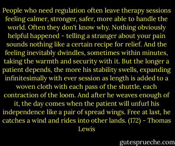 People who need regulation often leave therapy sessions feeling calmer, stronger, safer, more able to handle the world. Often they don't know why. Nothing obviously helpful happened - telling a stranger about your pain sounds nothing like a certain recipe for relief. And the feeling inevitably dwindles, sometimes within minutes, taking the warmth and security with it. But the longer a patient depends, the more his stability swells, expanding infinitesimally with ever session as length is added to a woven cloth with each pass of the shuttle, each contraction of the loom. And after he weaves enough of it, the day comes when the patient will unfurl his independence like a pair of spread wings. Free at last, he catches a wind and rides into other lands. (172) - Thomas Lewis