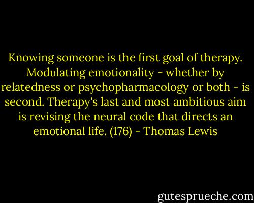 Knowing someone is the first goal of therapy. Modulating emotionality - whether by relatedness or psychopharmacology or both - is second. Therapy's last and most ambitious aim is revising the neural code that directs an emotional life. (176) - Thomas Lewis