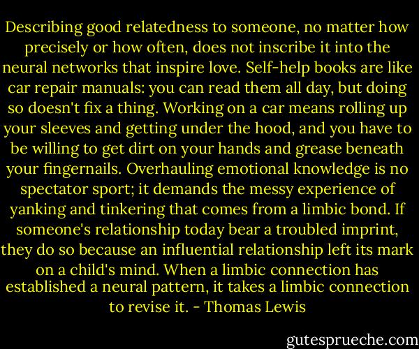 Describing good relatedness to someone, no matter how precisely or how often, does not inscribe it into the neural networks that inspire love. Self-help books are like car repair manuals: you can read them all day, but doing so doesn't fix a thing. Working on a car means rolling up your sleeves and getting under the hood, and you have to be willing to get dirt on your hands and grease beneath your fingernails. Overhauling emotional knowledge is no spectator sport; it demands the messy experience of yanking and tinkering that comes from a limbic bond. If someone's relationship today bear a troubled imprint, they do so because an influential relationship left its mark on a child's mind. When a limbic connection has established a neural pattern, it takes a limbic connection to revise it. - Thomas Lewis