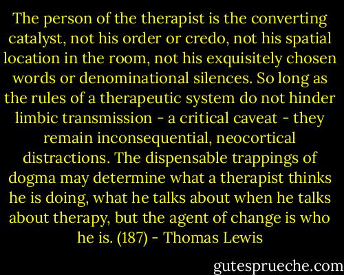 The person of the therapist is the converting catalyst, not his order or credo, not his spatial location in the room, not his exquisitely chosen words or denominational silences. So long as the rules of a therapeutic system do not hinder limbic transmission - a critical caveat - they remain inconsequential, neocortical distractions. The dispensable trappings of dogma may determine what a therapist thinks he is doing, what he talks about when he talks about therapy, but the agent of change is who he is. (187) - Thomas Lewis
