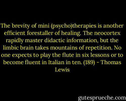 The brevity of mini (psycho)therapies is another efficient forestaller of healing. The neocortex rapidly master didactic information, but the limbic brain takes mountains of repetition. No one expects to play the flute in six lessons or to become fluent in Italian in ten. (189) - Thomas Lewis