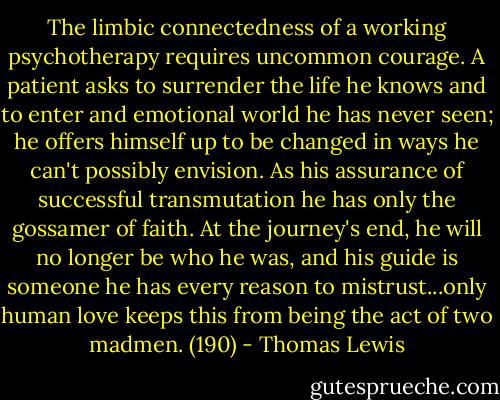 The limbic connectedness of a working psychotherapy requires uncommon courage. A patient asks to surrender the life he knows and to enter and emotional world he has never seen; he offers himself up to be changed in ways he can't possibly envision. As his assurance of successful transmutation he has only the gossamer of faith. At the journey's end, he will no longer be who he was, and his guide is someone he has every reason to mistrust...only human love keeps this from being the act of two madmen. (190) - Thomas Lewis