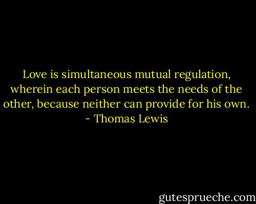 Love is simultaneous mutual regulation, wherein each person meets the needs of the other, because neither can provide for his own. - Thomas Lewis
