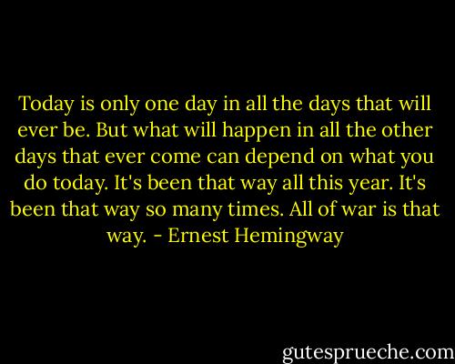 Today is only one day in all the days that will ever be. But what will happen in all the other days that ever come can depend on what you do today. It's been that way all this year. It's been that way so many times. All of war is that way. - Ernest Hemingway