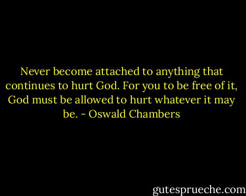 Never become attached to anything that continues to hurt God. For you to be free of it, God must be allowed to hurt whatever it may be. - Oswald Chambers