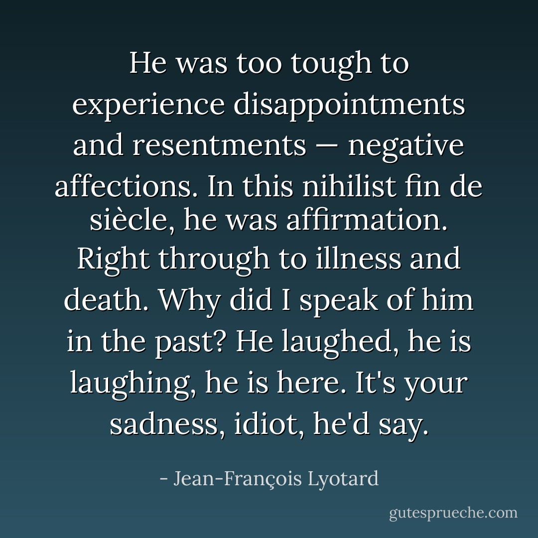 He was too tough to experience disappointments and resentments — negative affections. In this nihilist fin de siècle, he was affirmation. Right through to illness and death. Why did I speak of him in the past? He laughed, he is laughing, he is here. It's your sadness, idiot, he'd say. - Jean-François Lyotard
