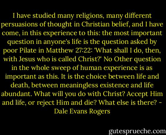 I have studied many religions, many different persuasions of thought in Christian belief, and I have come, in this experience to this: the most important question in anyone's life is the question asked by poor Pilate in Matthew 27:22: 'What shall I do, then, with Jesus who is called Christ?' No Other question in the whole sweep of human experience is as important as this. It is the choice between life and death, between meaningless existence and life abundant. What will you do with Christ? Accept Him and life, or reject Him and die? What else is there? - Dale Evans Rogers