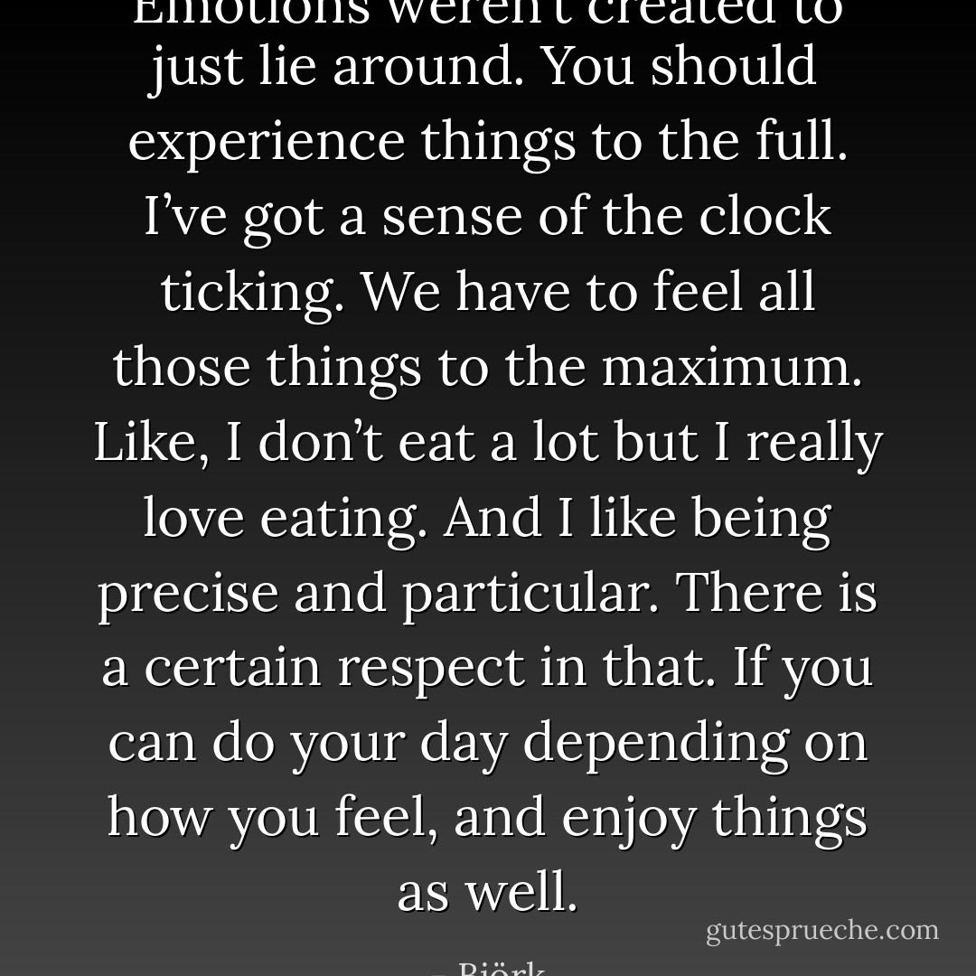 Emotions weren’t created to just lie around. You should experience things to the full. I’ve got a sense of the clock ticking. We have to feel all those things to the maximum. Like, I don’t eat a lot but I really love eating. And I like being precise and particular. There is a certain respect in that. If you can do your day depending on how you feel, and enjoy things as well. - Björk