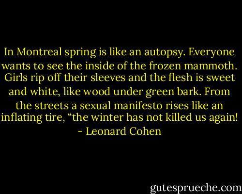 In Montreal spring is like an autopsy. Everyone wants to see the inside of the frozen mammoth. Girls rip off their sleeves and the flesh is sweet and white, like wood under green bark. From the streets a sexual manifesto rises like an inflating tire, “the winter has not killed us again! - Leonard Cohen