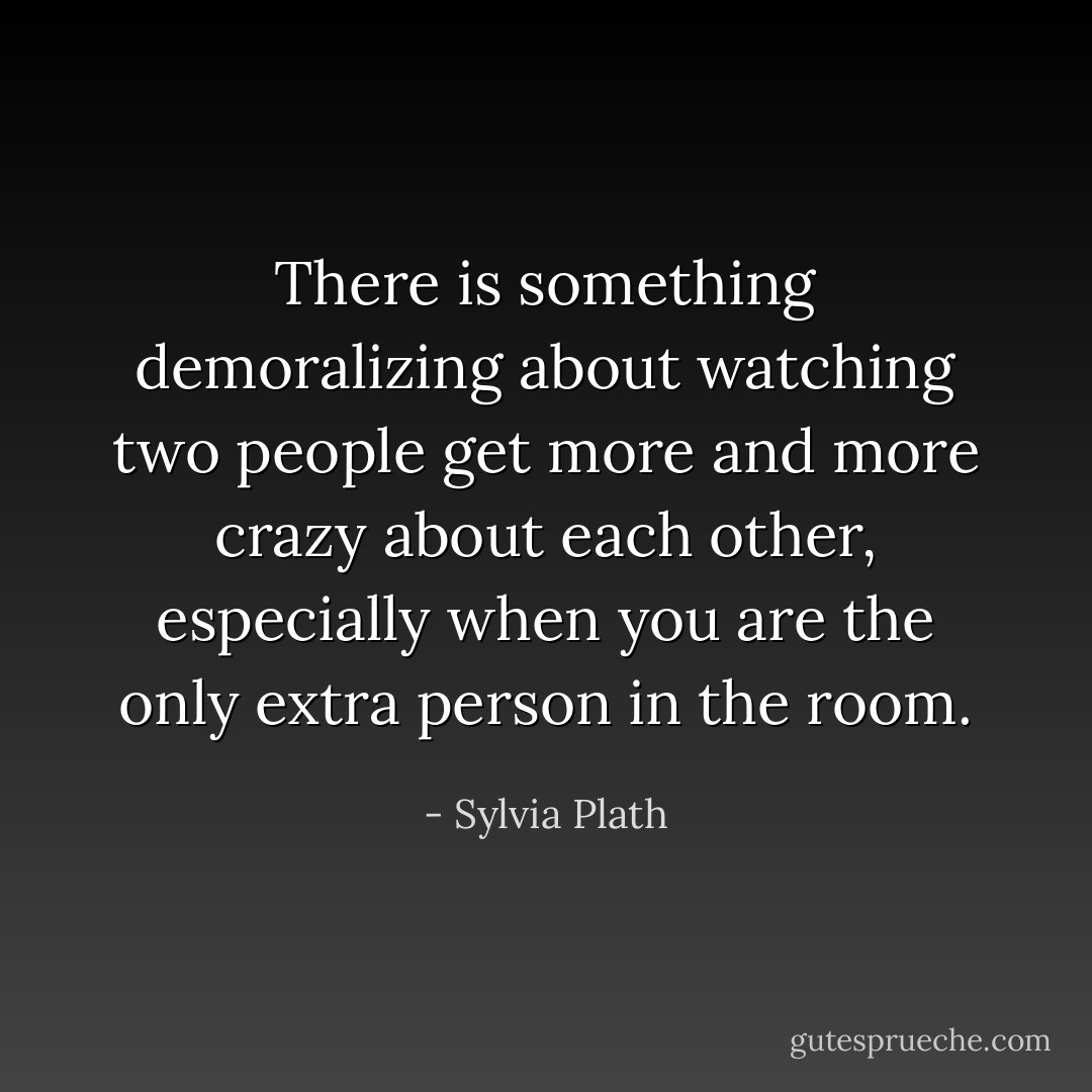 There is something demoralizing about watching two people get more and more crazy about each other, especially when you are the only extra person in the room. - Sylvia Plath
