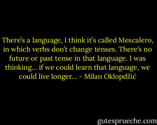 There’s a language, I think it’s called Mescalero, in which verbs don’t change tenses. There’s no future or past tense in that language. I was thinking… if we could learn that language, we could live longer… - Milan Oklopdžić