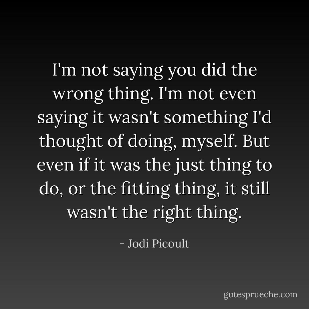 I'm not saying you did the wrong thing. I'm not even saying it wasn't something I'd thought of doing, myself. But even if it was the just thing to do, or the fitting thing, it still wasn't the right thing. - Jodi Picoult