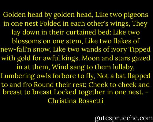Golden head by golden head,<br />Like two pigeons in one nest<br />Folded in each other's wings,<br />They lay down in their curtained bed:<br />Like two blossoms on one stem,<br />Like two flakes of new-fall'n snow,<br />Like two wands of ivory<br />Tipped with gold for awful kings.<br />Moon and stars gazed in at them,<br />Wind sang to them lullaby,<br />Lumbering owls forbore to fly,<br />Not a bat flapped to and fro<br />Round their rest:<br />Cheek to cheek and breast to breast<br />Locked together in one nest. - Christina Rossetti