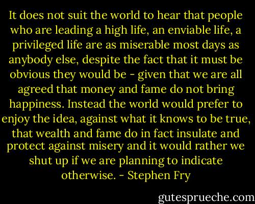 It does not suit the world to hear that people who are leading a high life, an enviable life, a privileged life are as miserable most days as anybody else, despite the fact that it must be obvious they would be - given that we are all agreed that money and fame do not bring happiness. Instead the world would prefer to enjoy the idea, against what it knows to be true, that wealth and fame do in fact insulate and protect against misery and it would rather we shut up if we are planning to indicate otherwise. - Stephen Fry